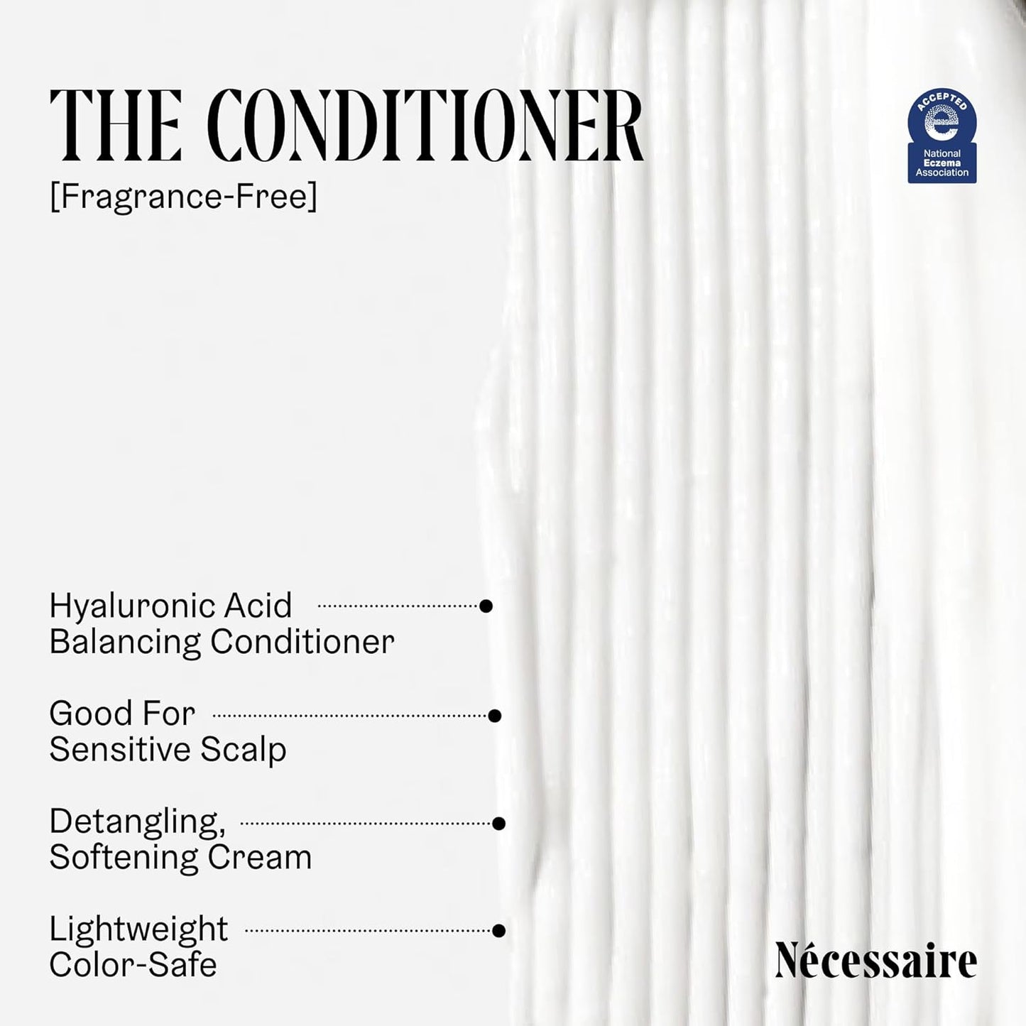 Nécessaire The Hair Duo - Shampoo and Conditioner Set 2 x Full-Size. The Shampoo + The Conditioner. Hyaluronic Acid + Vitamin B Complex. Fragrance-Free. Approved by the National Eczema Association.